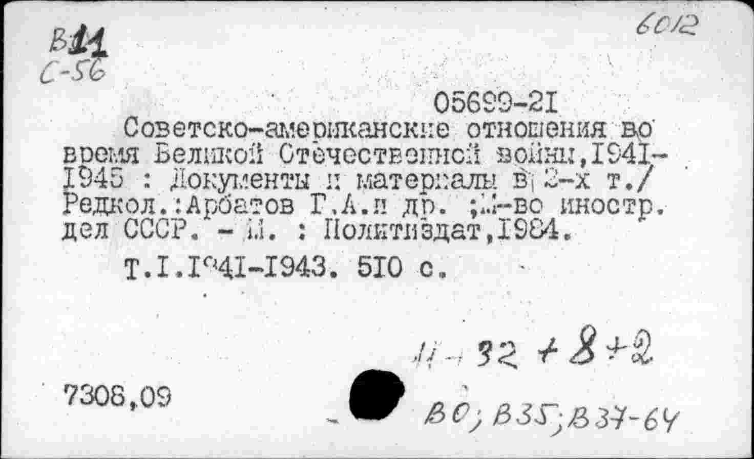 ﻿05699-21
Советско-аглеогжайские отношения до' воемя Великой Отечественной войны,1941-1945 : Документы и материалы Д 2-х т./ Редкол.:Арбатов Г, А. и до. ;к>-во иностр, дел СССР. - ы. : Политиздат,1984.
Т. 1.141-1943. 510 с.
7308,09
е>0)